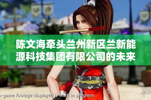 陈文海牵头兰州新区兰新能源科技集团有限公司的未来发展与创新探索