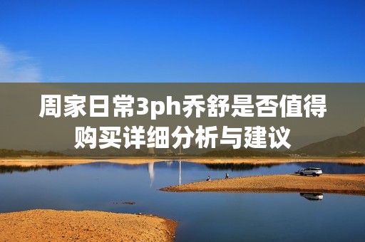 周家日常3ph乔舒是否值得购买详细分析与建议