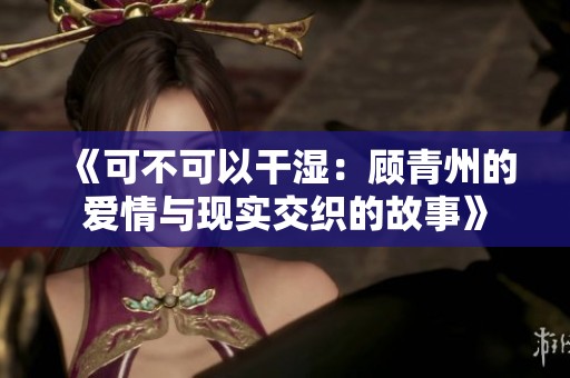 《可不可以干湿：顾青州的爱情与现实交织的故事》