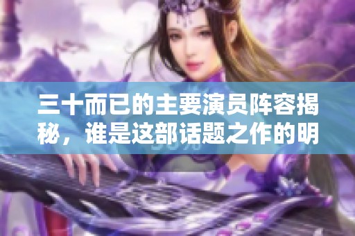三十而已的主要演员阵容揭秘，谁是这部话题之作的明星呢