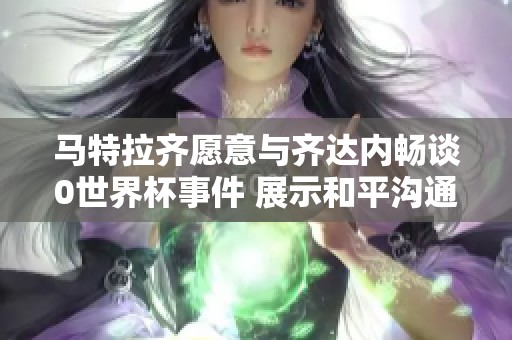 马特拉齐愿意与齐达内畅谈0世界杯事件 展示和平沟通的积极态度