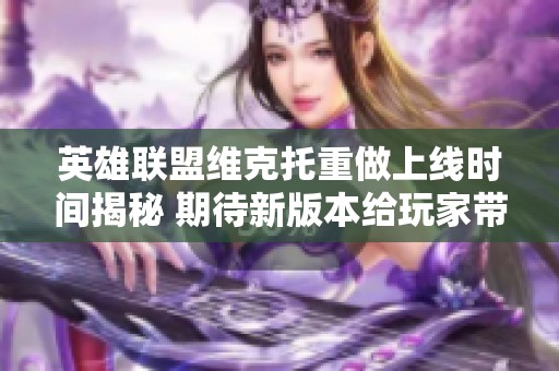 英雄联盟维克托重做上线时间揭秘 期待新版本给玩家带来的惊喜与变化