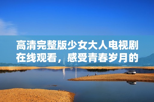 高清完整版少女大人电视剧在线观看，感受青春岁月的感动与成长