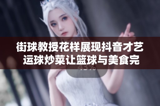 街球教授花样展现抖音才艺 运球炒菜让篮球与美食完美融合的奇趣时刻