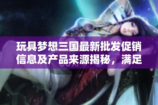 玩具梦想三国最新批发促销信息及产品来源揭秘，满足您的购物需求