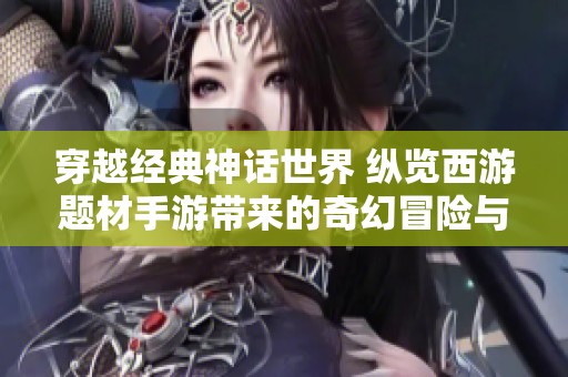 穿越经典神话世界 纵览西游题材手游带来的奇幻冒险与激情体验