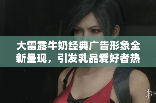 大雷露牛奶经典广告形象全新呈现，引发乳品爱好者热议