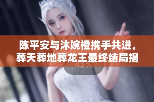 陈平安与沐婉橙携手共进，葬天葬地葬龙王最终结局揭晓的精彩瞬间