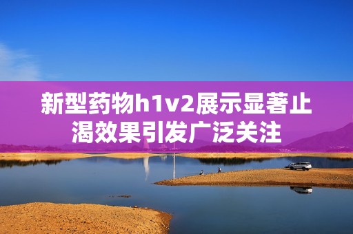 新型药物h1v2展示显著止渴效果引发广泛关注