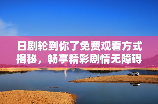 日剧轮到你了免费观看方式揭秘，畅享精彩剧情无障碍