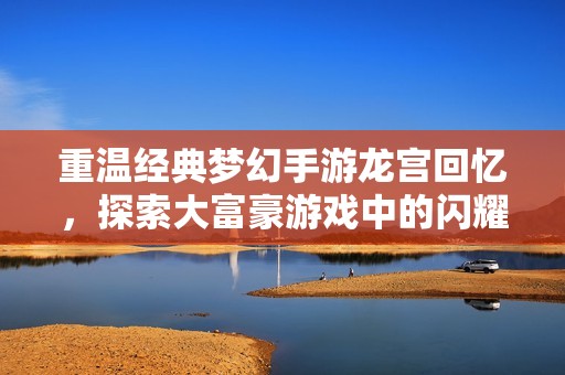 重温经典梦幻手游龙宫回忆，探索大富豪游戏中的闪耀珍宝与奇幻世界