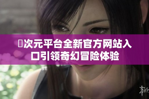 囧次元平台全新官方网站入口引领奇幻冒险体验