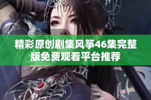 精彩原创剧集风筝46集完整版免费观看平台推荐