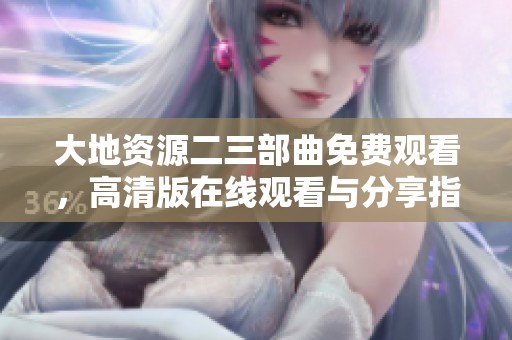 大地资源二三部曲免费观看，高清版在线观看与分享指南