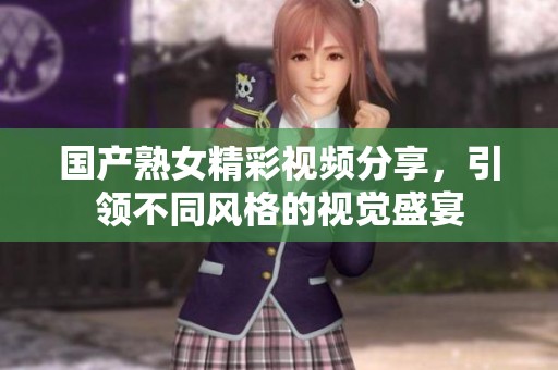 国产熟女精彩视频分享，引领不同风格的视觉盛宴