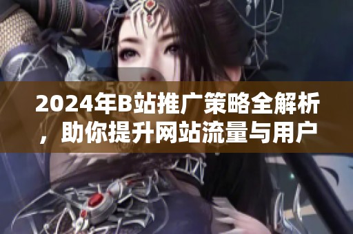 2024年B站推广策略全解析，助你提升网站流量与用户互动