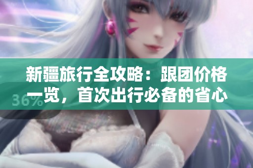 新疆旅行全攻略：跟团价格一览，首次出行必备的省心省钱指南