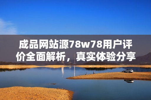 成品网站源78w78用户评价全面解析，真实体验分享与建议