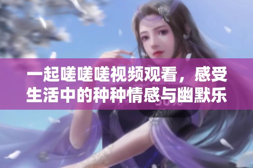 一起嗟嗟嗟视频观看，感受生活中的种种情感与幽默乐趣