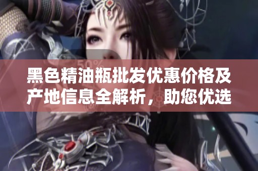 黑色精油瓶批发优惠价格及产地信息全解析，助您优选高性价比产品