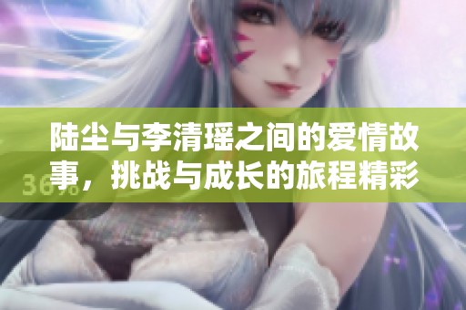 陆尘与李清瑶之间的爱情故事，挑战与成长的旅程精彩纷呈