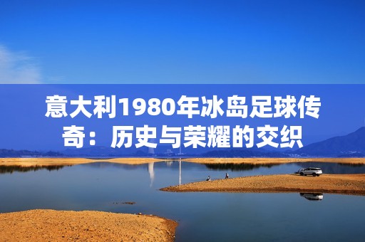 意大利1980年冰岛足球传奇：历史与荣耀的交织