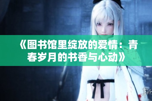 《图书馆里绽放的爱情：青春岁月的书香与心动》