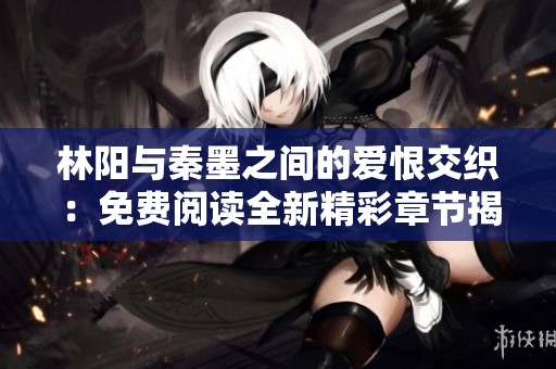 林阳与秦墨之间的爱恨交织：免费阅读全新精彩章节揭秘