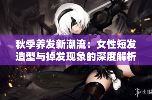秋季养发新潮流：女性短发造型与掉发现象的深度解析与美丽建议