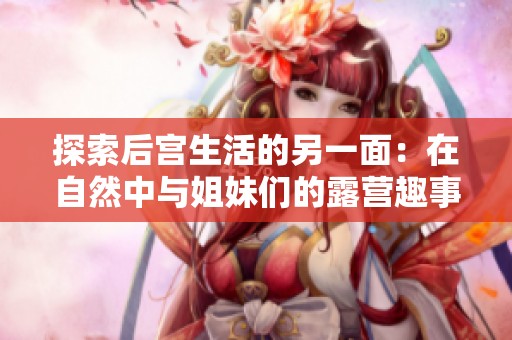 探索后宫生活的另一面：在自然中与姐妹们的露营趣事