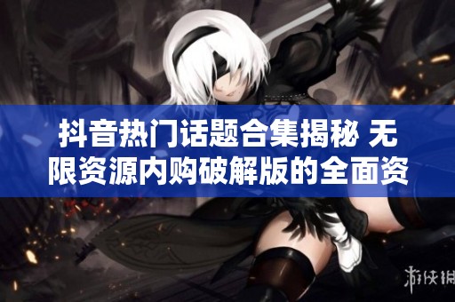 抖音热门话题合集揭秘 无限资源内购破解版的全面资料与使用指南