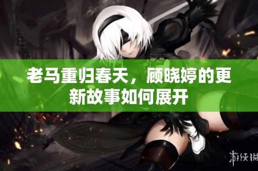 老马重归春天，顾晓婷的更新故事如何展开