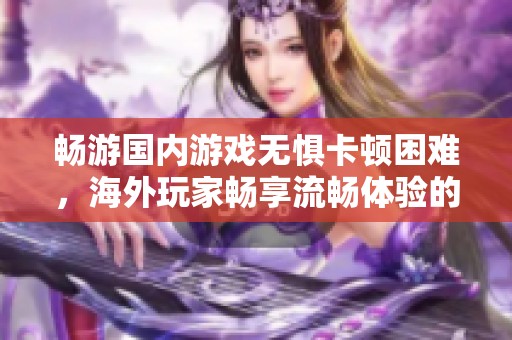 畅游国内游戏无惧卡顿困难，海外玩家畅享流畅体验的全方位攻略