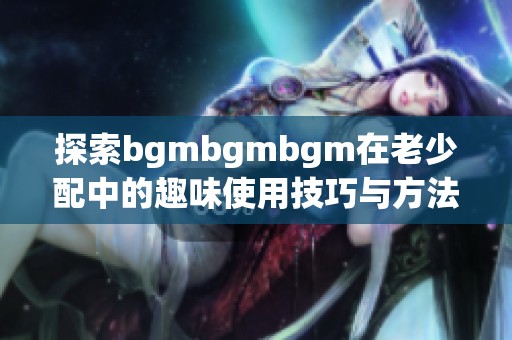 探索bgmbgmbgm在老少配中的趣味使用技巧与方法