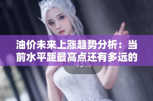 油价未来上涨趋势分析：当前水平距最高点还有多远的距离与影响因素解析