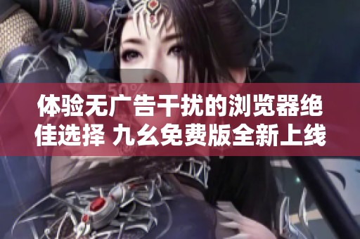 体验无广告干扰的浏览器绝佳选择 九幺免费版全新上线