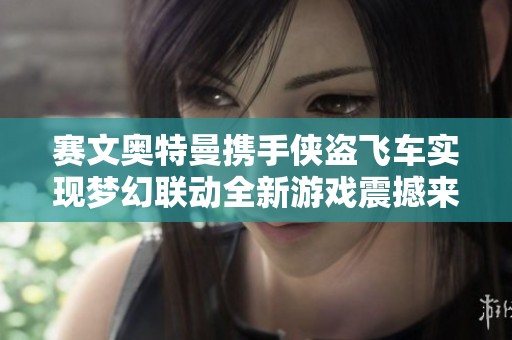 赛文奥特曼携手侠盗飞车实现梦幻联动全新游戏震撼来袭 娱乐新体验等你来探索