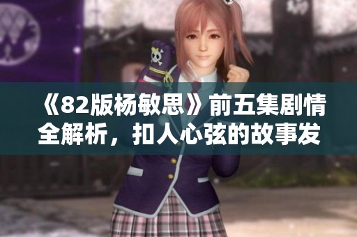 《82版杨敏思》前五集剧情全解析，扣人心弦的故事发展揭秘
