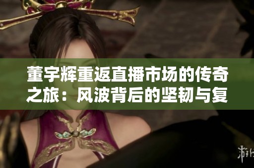 董宇辉重返直播市场的传奇之旅：风波背后的坚韧与复苏故事