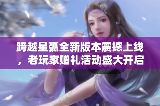 跨越星弧全新版本震撼上线，老玩家赠礼活动盛大开启，惊喜不断等你来享受！