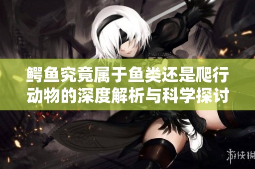 鳄鱼究竟属于鱼类还是爬行动物的深度解析与科学探讨