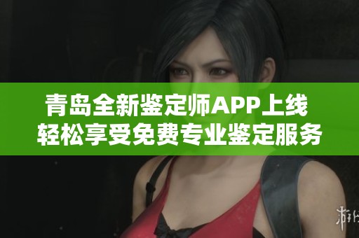 青岛全新鉴定师APP上线 轻松享受免费专业鉴定服务的最佳选择