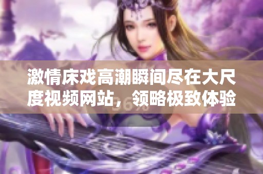 激情床戏高潮瞬间尽在大尺度视频网站，领略极致体验