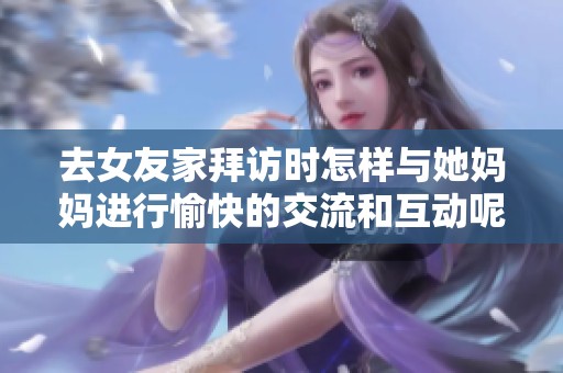 去女友家拜访时怎样与她妈妈进行愉快的交流和互动呢