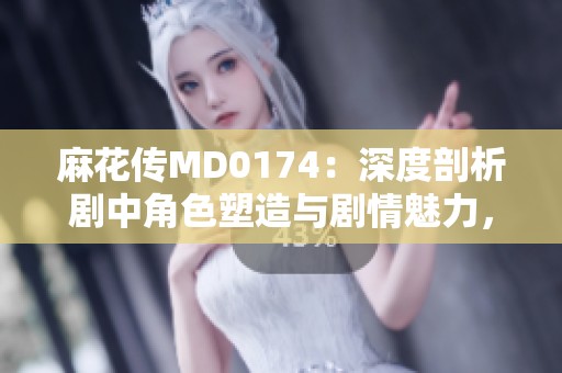 麻花传MD0174：深度剖析剧中角色塑造与剧情魅力，探讨苏蜜清歌与许依然的精彩表现