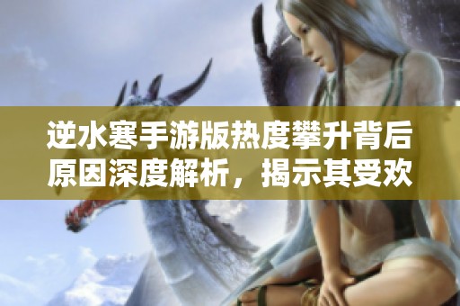 逆水寒手游版热度攀升背后原因深度解析，揭示其受欢迎的真正秘密与魅力所在