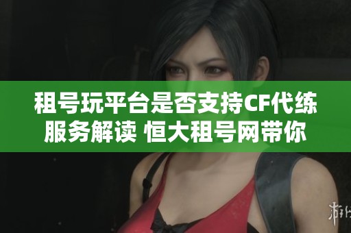 租号玩平台是否支持CF代练服务解读 恒大租号网带你了解更多信息