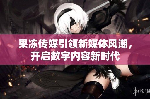 果冻传媒引领新媒体风潮，开启数字内容新时代