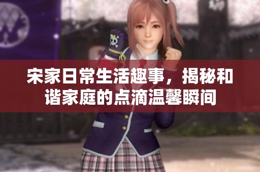 宋家日常生活趣事，揭秘和谐家庭的点滴温馨瞬间