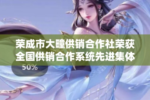 荣成市大疃供销合作社荣获全国供销合作系统先进集体称号的振奋时刻